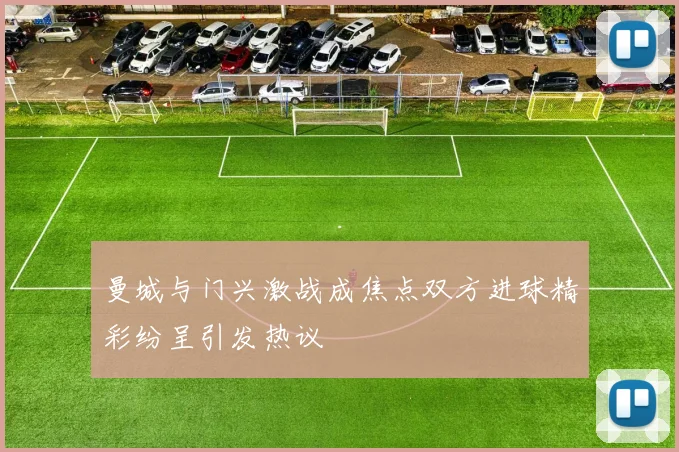 曼城与门兴激战成焦点双方进球精彩纷呈引发热议
