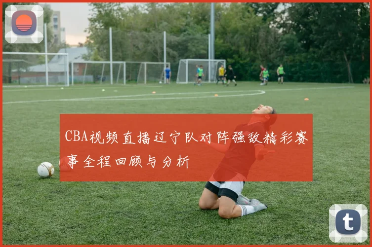 CBA视频直播辽宁队对阵强敌精彩赛事全程回顾与分析