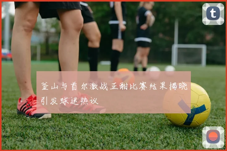 釜山与首尔激战正酣比赛结果揭晓引发球迷热议