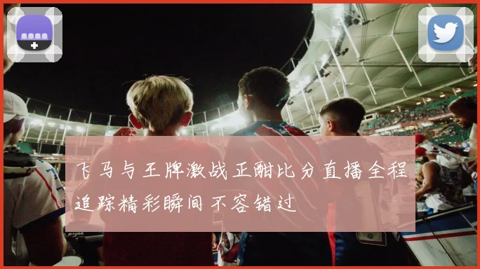 飞马与王牌激战正酣比分直播全程追踪精彩瞬间不容错过