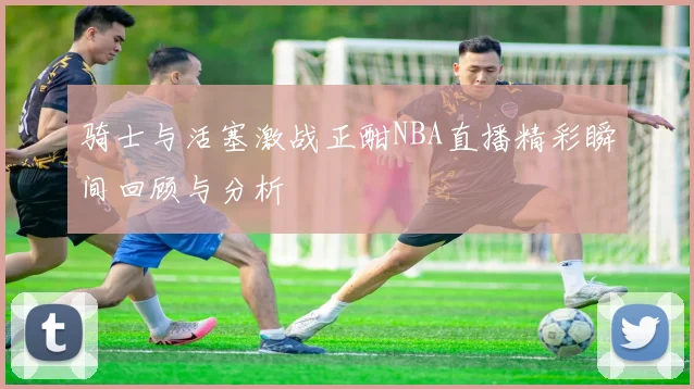 骑士与活塞激战正酣NBA直播精彩瞬间回顾与分析