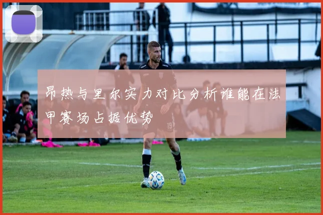 昂热与里尔实力对比分析谁能在法甲赛场占据优势