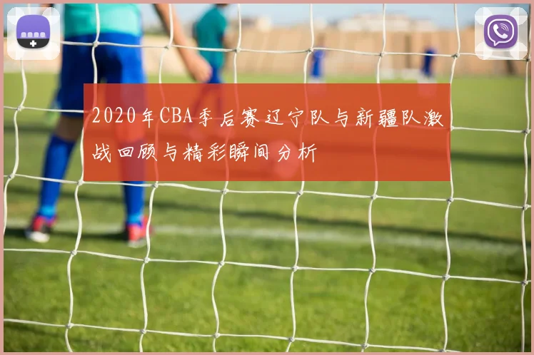2020年CBA季后赛辽宁队与新疆队激战回顾与精彩瞬间分析