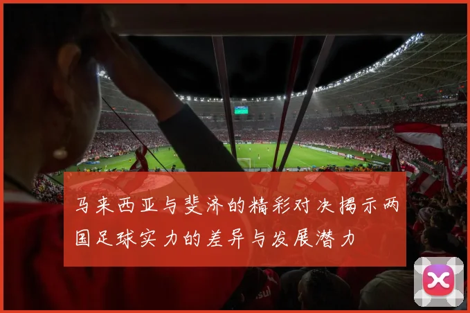 马来西亚与斐济的精彩对决揭示两国足球实力的差异与发展潜力