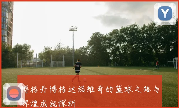 博格丹博格达诺维奇的篮球之路与辉煌成就探析