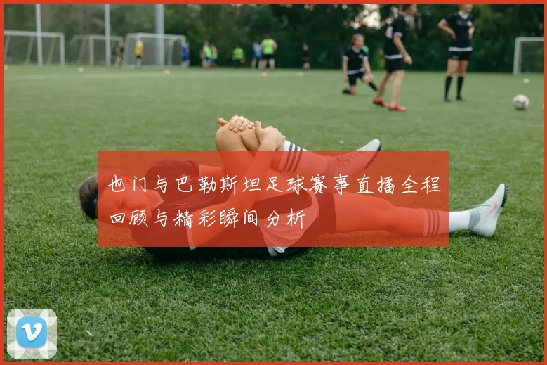 也门与巴勒斯坦足球赛事直播全程回顾与精彩瞬间分析