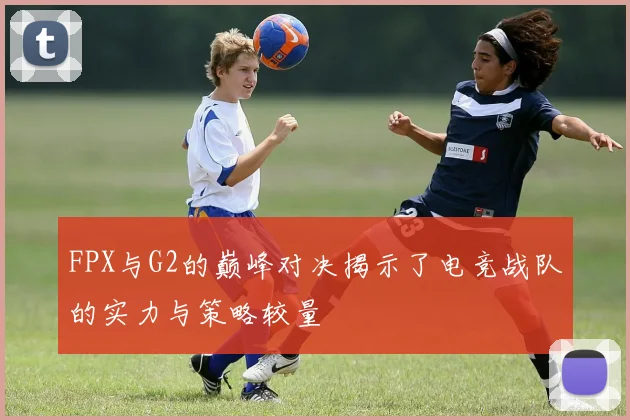 FPX与G2的巅峰对决揭示了电竞战队的实力与策略较量
