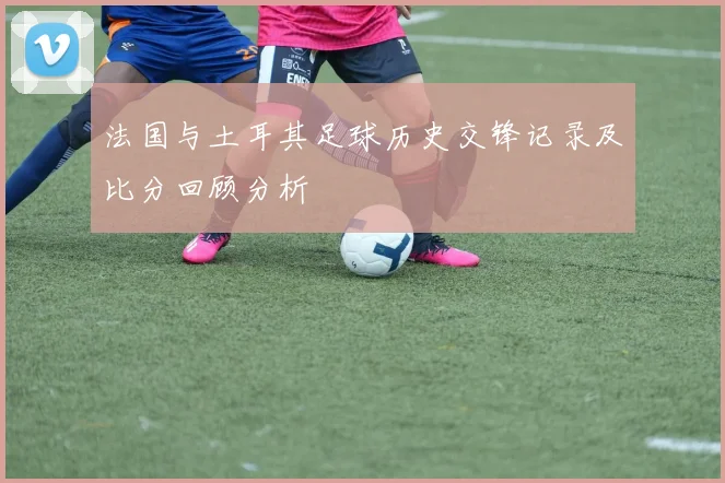 法国与土耳其足球历史交锋记录及比分回顾分析