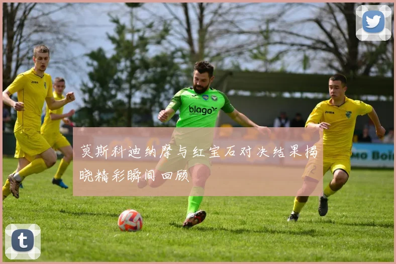 莫斯科迪纳摩与红宝石对决结果揭晓精彩瞬间回顾