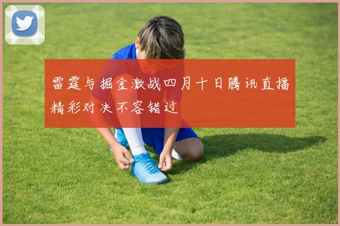 雷霆与掘金激战四月十日腾讯直播精彩对决不容错过