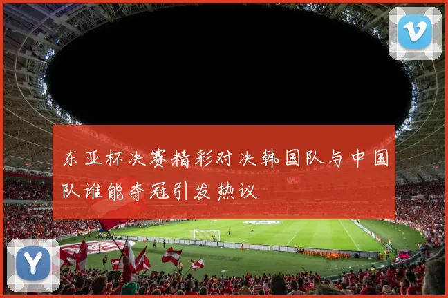 东亚杯决赛精彩对决韩国队与中国队谁能夺冠引发热议