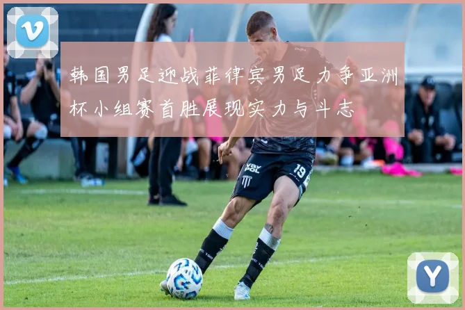 韩国男足迎战菲律宾男足力争亚洲杯小组赛首胜展现实力与斗志