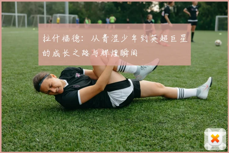 拉什福德：从青涩少年到英超巨星的成长之路与辉煌瞬间