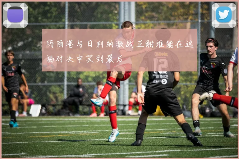 玛丽港与日利纳激战正酣谁能在这场对决中笑到最后