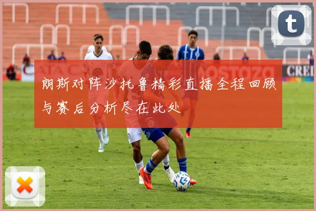 朗斯对阵沙托鲁精彩直播全程回顾与赛后分析尽在此处