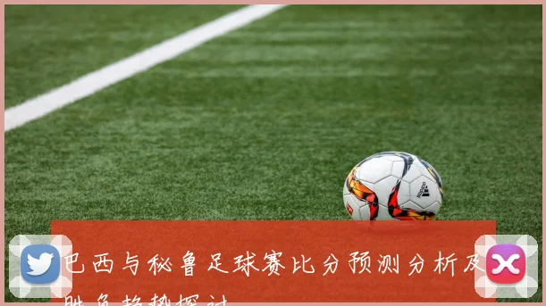 巴西与秘鲁足球赛比分预测分析及胜负趋势探讨