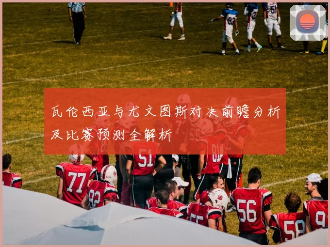 瓦伦西亚与尤文图斯对决前瞻分析及比赛预测全解析