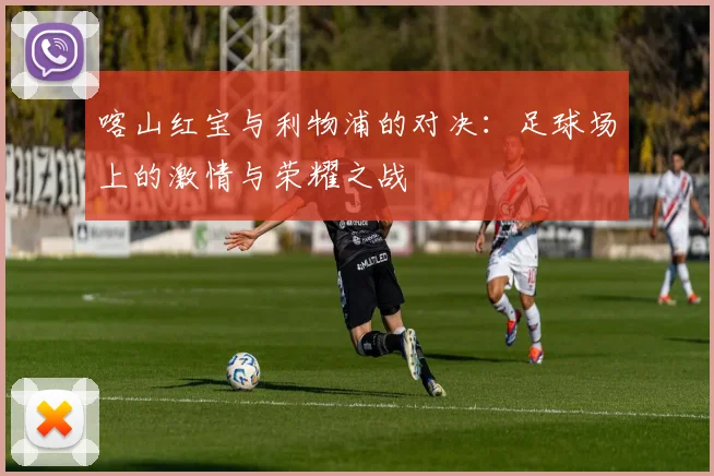 喀山红宝与利物浦的对决：足球场上的激情与荣耀之战