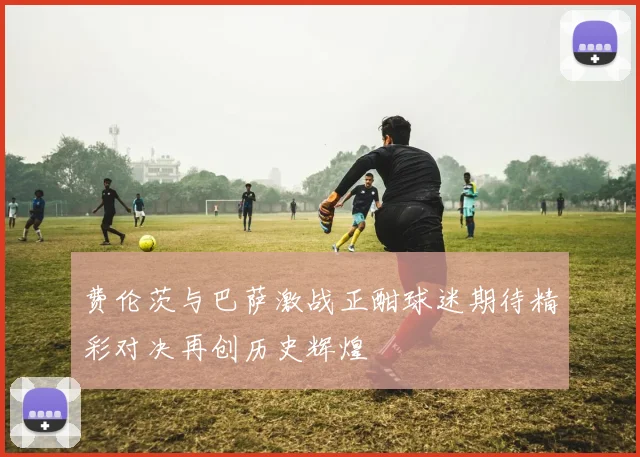 费伦茨与巴萨激战正酣球迷期待精彩对决再创历史辉煌