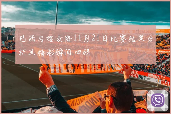 巴西与喀麦隆11月21日比赛结果分析及精彩瞬间回顾