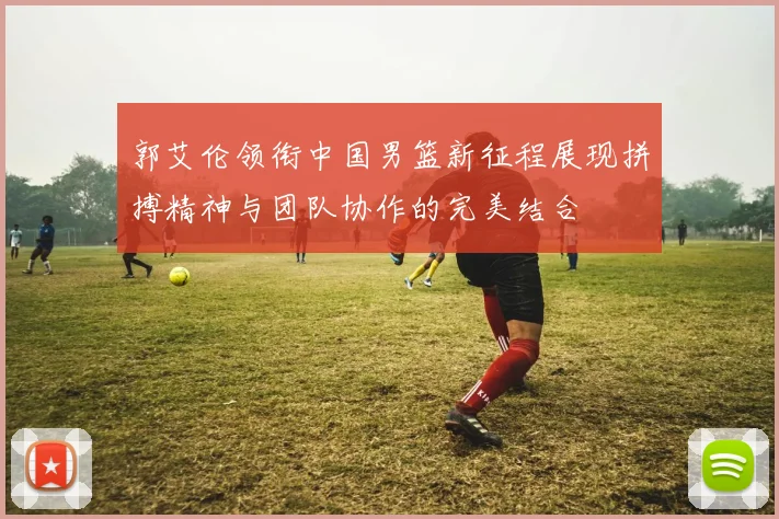郭艾伦领衔中国男篮新征程展现拼搏精神与团队协作的完美结合
