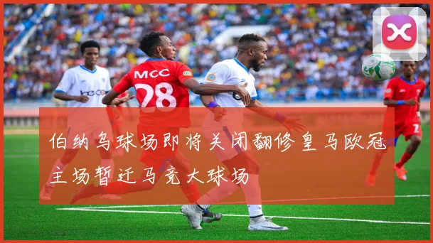 伯纳乌球场即将关闭翻修皇马欧冠主场暂迁马竞大球场