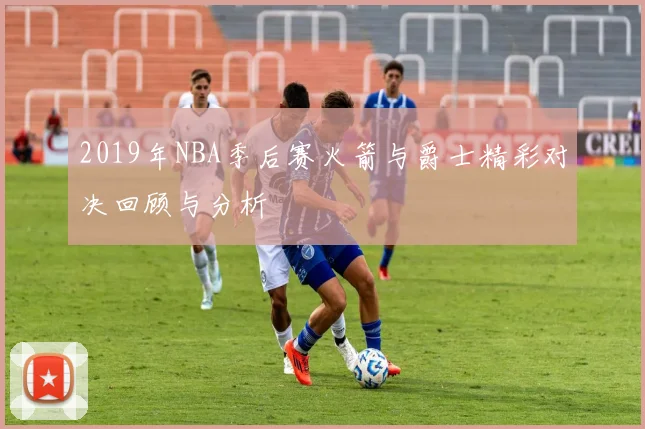 2019年NBA季后赛火箭与爵士精彩对决回顾与分析