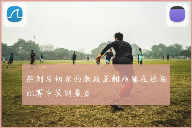 热刺与切尔西激战正酣谁能在这场比赛中笑到最后