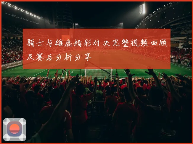 骑士与雄鹿精彩对决完整视频回顾及赛后分析分享