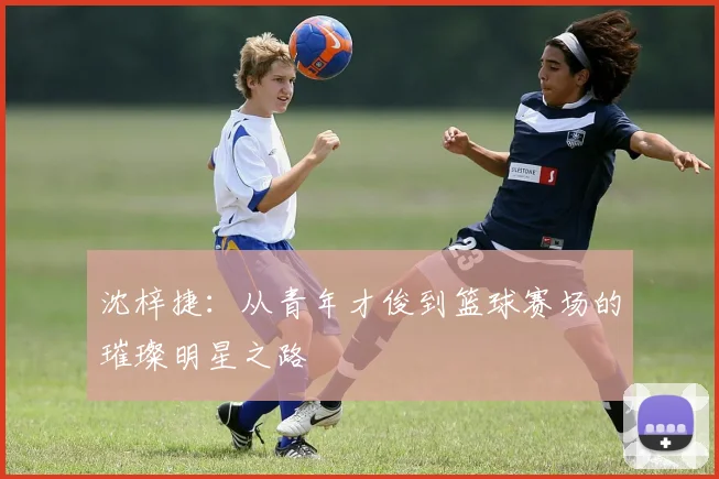 沈梓捷：从青年才俊到篮球赛场的璀璨明星之路