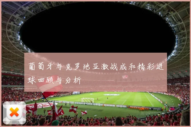 葡萄牙与克罗地亚激战成和精彩进球回顾与分析