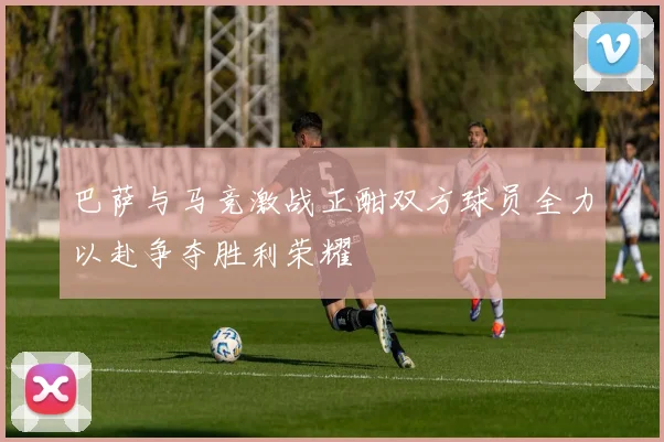 巴萨与马竞激战正酣双方球员全力以赴争夺胜利荣耀