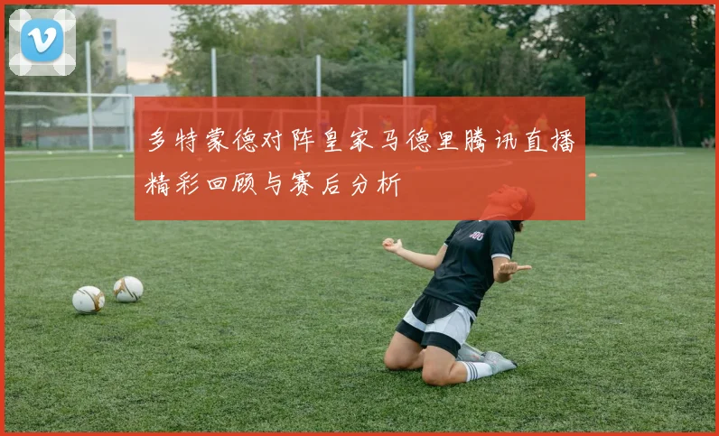 多特蒙德对阵皇家马德里腾讯直播精彩回顾与赛后分析