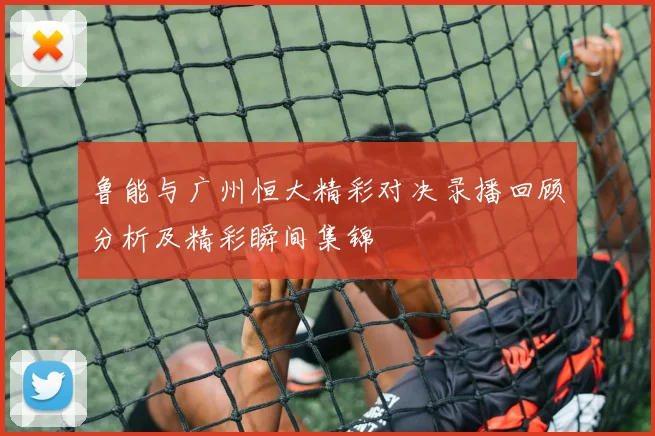 鲁能与广州恒大精彩对决录播回顾分析及精彩瞬间集锦