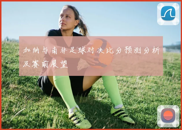 加纳与南非足球对决比分预测分析及赛前展望