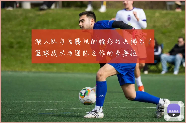 湖人队与马腾讯的精彩对决揭示了篮球战术与团队合作的重要性