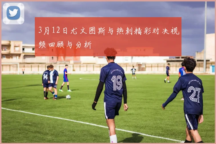 3月12日尤文图斯与热刺精彩对决视频回顾与分析