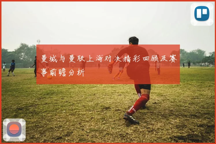 曼城与曼联上海对决精彩回顾及赛事前瞻分析