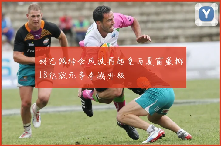 姆巴佩转会风波再起皇马夏窗豪掷18亿欧元争夺战升级