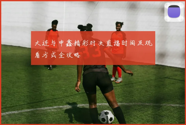 大连与申鑫精彩对决直播时间及观看方式全攻略