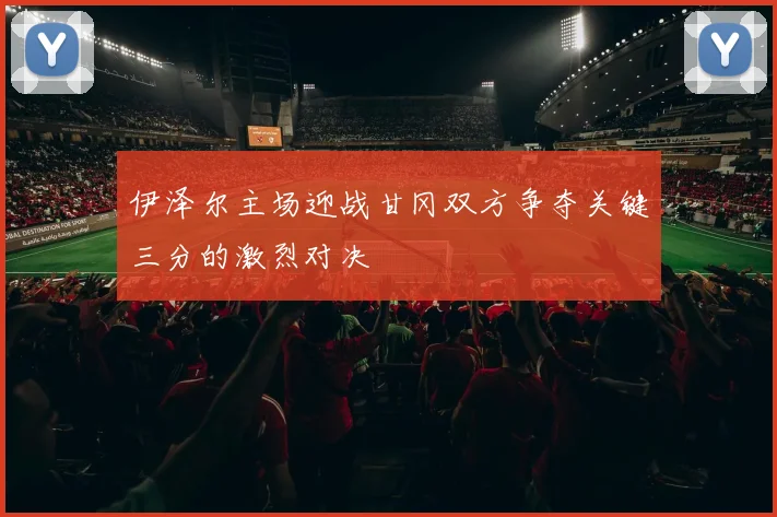 伊泽尔主场迎战甘冈双方争夺关键三分的激烈对决