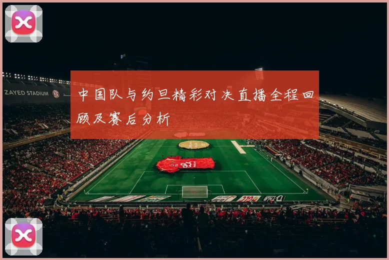 中国队与约旦精彩对决直播全程回顾及赛后分析